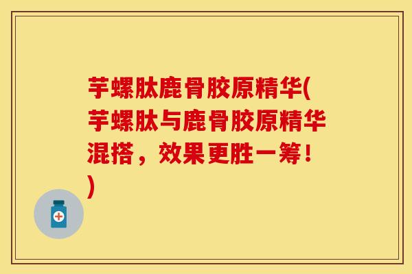 芋螺肽鹿骨胶原精华(芋螺肽与鹿骨胶原精华混搭，效果更胜一筹！)
