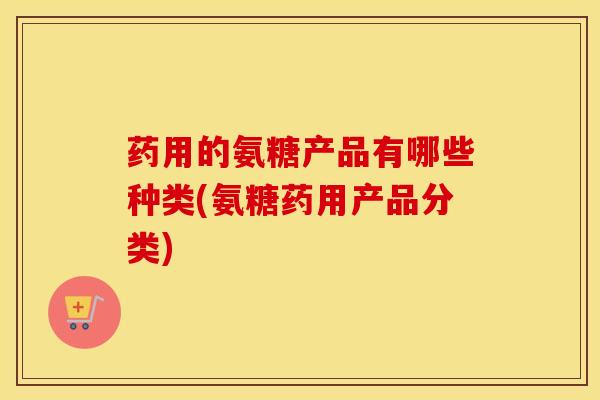 药用的氨糖产品有哪些种类(氨糖药用产品分类)