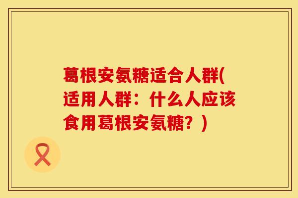 葛根安氨糖适合人群(适用人群：什么人应该食用葛根安氨糖？)