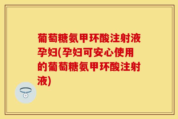 葡萄糖氨甲环酸注射液孕妇(孕妇可安心使用的葡萄糖氨甲环酸注射液)