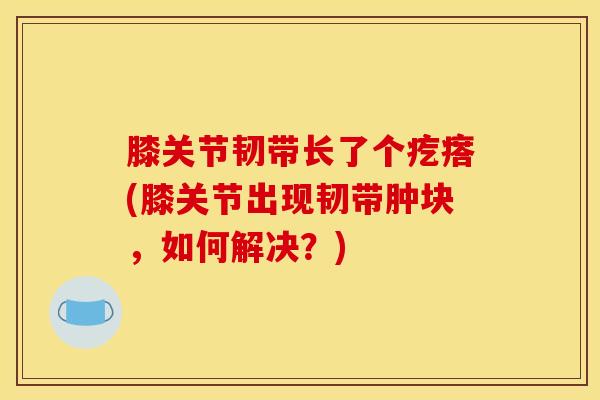 膝关节韧带长了个疙瘩(膝关节出现韧带肿块，如何解决？)