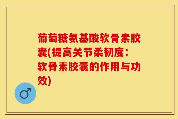 葡萄糖氨基酸软骨素胶囊(提高关节柔韧度：软骨素胶囊的作用与功效)