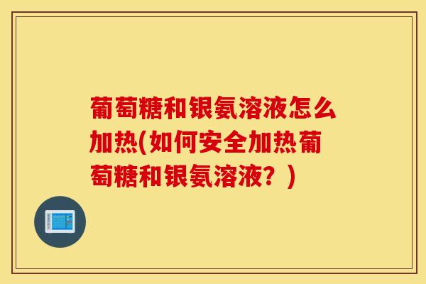 葡萄糖和银氨溶液怎么加热(如何安全加热葡萄糖和银氨溶液？)