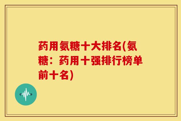 药用氨糖十大排名(氨糖：药用十强排行榜单前十名)