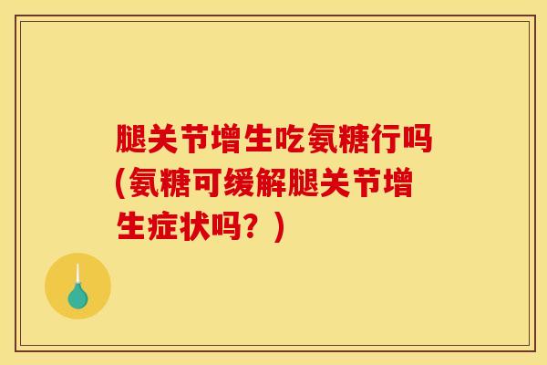 腿关节增生吃氨糖行吗(氨糖可缓解腿关节增生症状吗？)