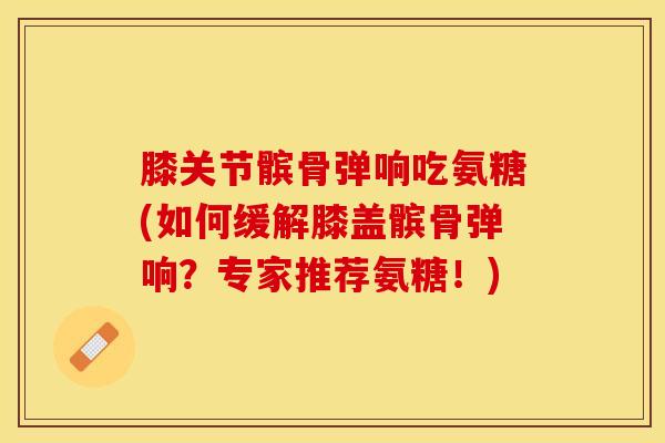 膝关节髌骨弹响吃氨糖(如何缓解膝盖髌骨弹响？专家推荐氨糖！)