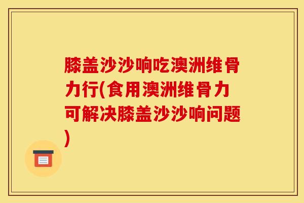 膝盖沙沙响吃澳洲维骨力行(食用澳洲维骨力可解决膝盖沙沙响问题)