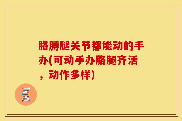 胳膊腿关节都能动的手办(可动手办胳腿齐活，动作多样)