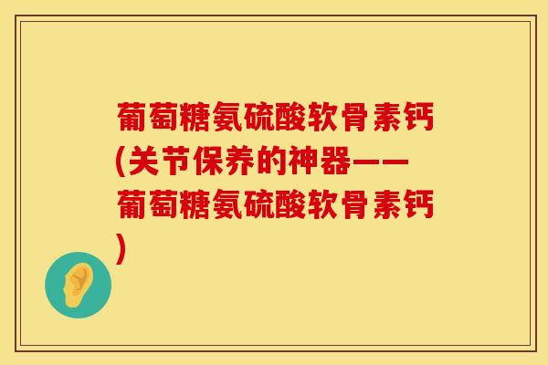 葡萄糖氨硫酸软骨素钙(关节保养的神器——葡萄糖氨硫酸软骨素钙)