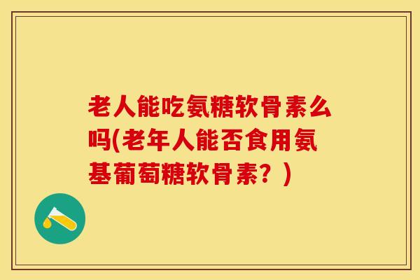 老人能吃氨糖软骨素么吗(老年人能否食用氨基葡萄糖软骨素？)