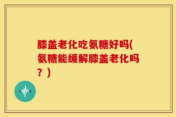 膝盖老化吃氨糖好吗(氨糖能缓解膝盖老化吗？)