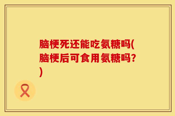 脑梗死还能吃氨糖吗(脑梗后可食用氨糖吗？)
