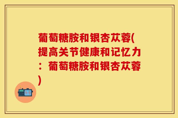 葡萄糖胺和银杏苁蓉(提高关节健康和记忆力：葡萄糖胺和银杏苁蓉)