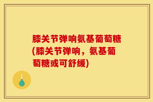 膝关节弹响氨基葡萄糖(膝关节弹响，氨基葡萄糖或可舒缓)