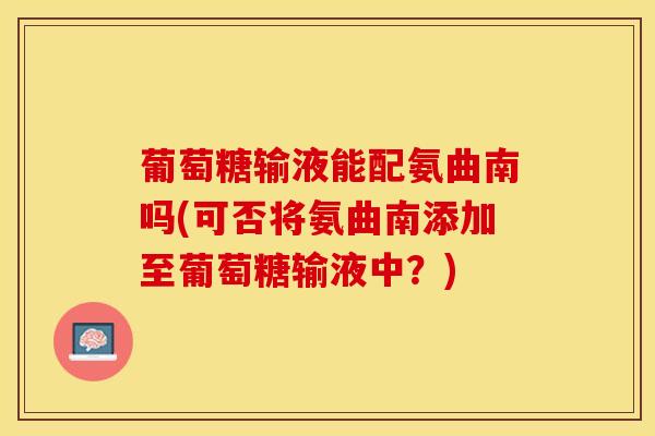 葡萄糖输液能配氨曲南吗(可否将氨曲南添加至葡萄糖输液中？)
