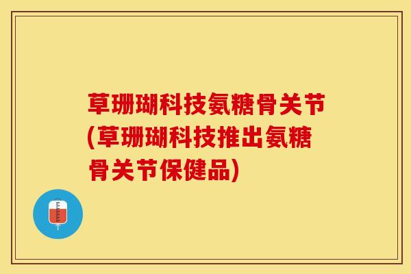 草珊瑚科技氨糖骨关节(草珊瑚科技推出氨糖骨关节保健品)