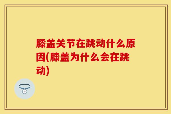 膝盖关节在跳动什么原因(膝盖为什么会在跳动)