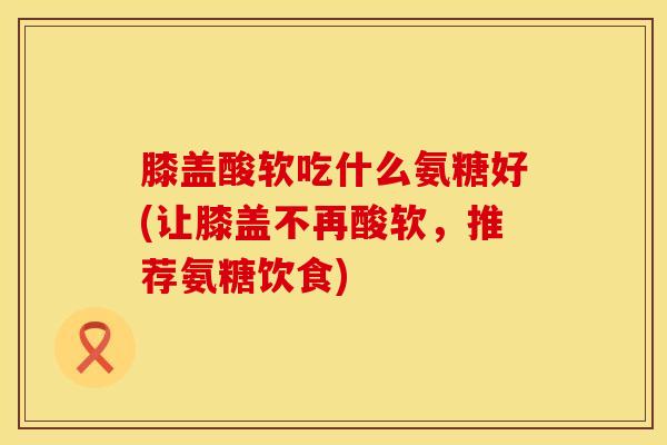 膝盖酸软吃什么氨糖好(让膝盖不再酸软，推荐氨糖饮食)