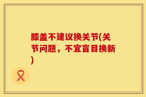 膝盖不建议换关节(关节问题，不宜盲目换新)