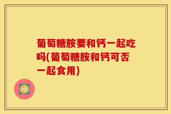 葡萄糖胺要和钙一起吃吗(葡萄糖胺和钙可否一起食用)