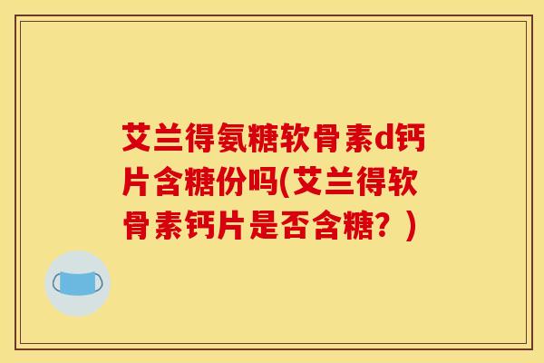 艾兰得氨糖软骨素d钙片含糖份吗(艾兰得软骨素钙片是否含糖？)