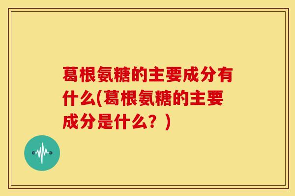 葛根氨糖的主要成分有什么(葛根氨糖的主要成分是什么?) 葛根氨糖的主要成分有什么(葛根氨糖的主要成分是什么?)