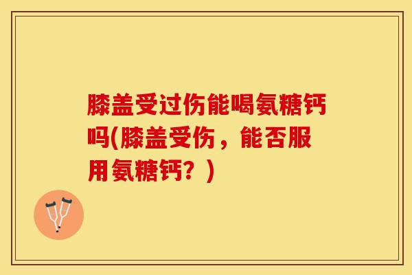 膝盖受过伤能喝氨糖钙吗(膝盖受伤，能否服用氨糖钙？)