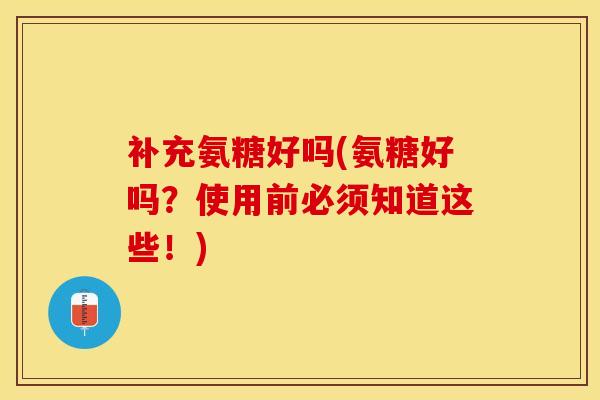 补充氨糖好吗(氨糖好吗？使用前必须知道这些！)