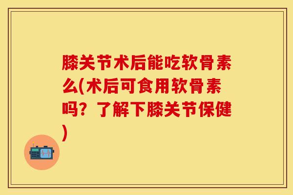 膝关节术后能吃软骨素么(术后可食用软骨素吗？了解下膝关节保健)