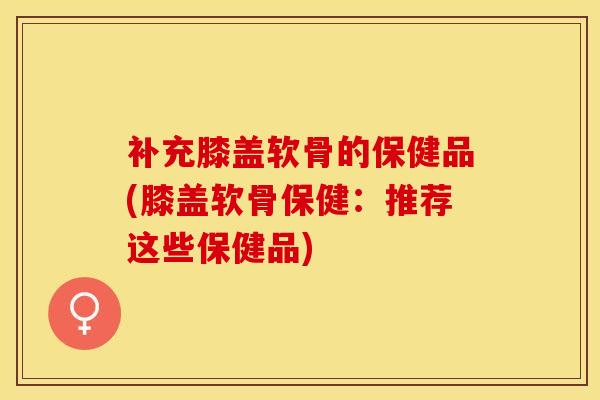 补充膝盖软骨的保健品(膝盖软骨保健：推荐这些保健品)