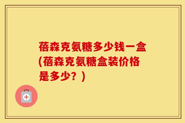 蓓森克氨糖多少钱一盒(蓓森克氨糖盒装价格是多少？)