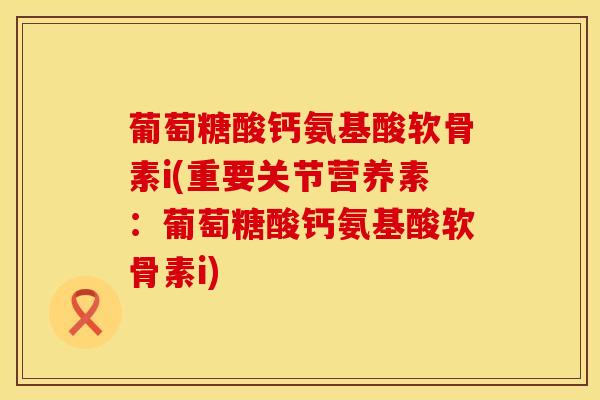 葡萄糖酸钙氨基酸软骨素i(重要关节营养素：葡萄糖酸钙氨基酸软骨素i)