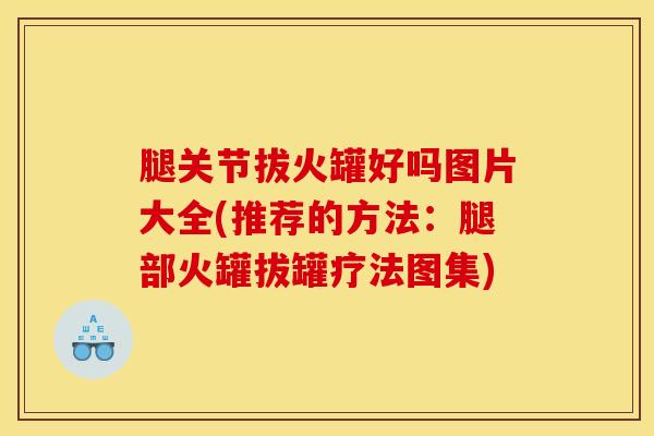 腿关节拔火罐好吗图片大全(推荐的方法：腿部火罐拔罐疗法图集)