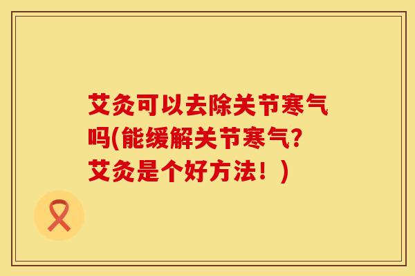 艾灸可以去除关节寒气吗(能缓解关节寒气？艾灸是个好方法！)