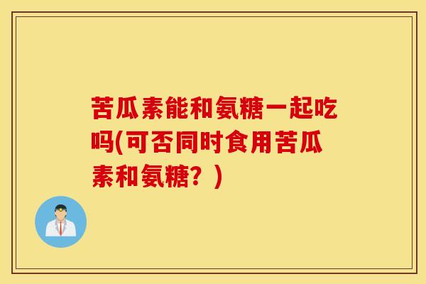 苦瓜素能和氨糖一起吃吗(可否同时食用苦瓜素和氨糖？)