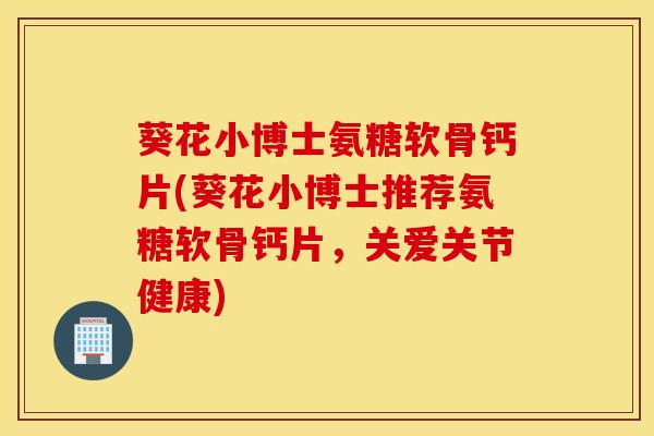 葵花小博士氨糖软骨钙片(葵花小博士推荐氨糖软骨钙片，关爱关节健康)