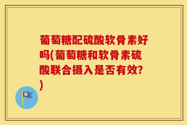 葡萄糖配硫酸软骨素好吗(葡萄糖和软骨素硫酸联合摄入是否有效？)