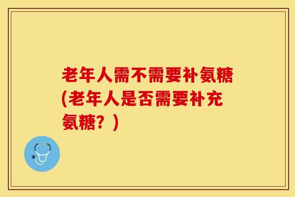 老年人需不需要补氨糖(老年人是否需要补充氨糖？)