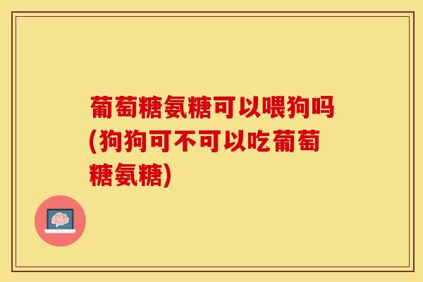 葡萄糖氨糖可以喂狗吗(狗狗可不可以吃葡萄糖氨糖)
