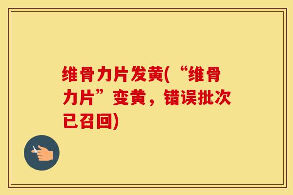 维骨力片发黄(“维骨力片”变黄，错误批次已召回)