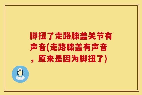 脚扭了走路膝盖关节有声音(走路膝盖有声音，原来是因为脚扭了)
