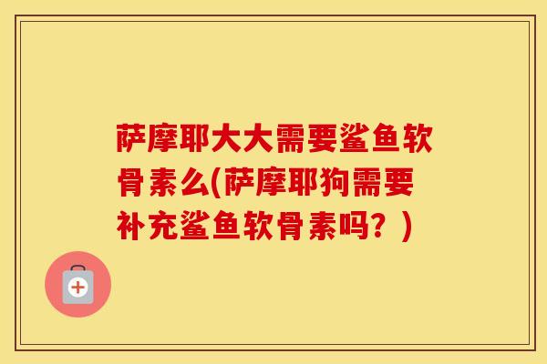 萨摩耶大大需要鲨鱼软骨素么(萨摩耶狗需要补充鲨鱼软骨素吗？)
