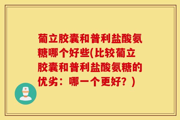 葡立胶囊和普利盐酸氨糖哪个好些(比较葡立胶囊和普利盐酸氨糖的优劣：哪一个更好？)