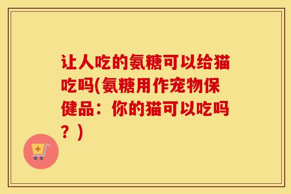 让人吃的氨糖可以给猫吃吗(氨糖用作宠物保健品：你的猫可以吃吗？)