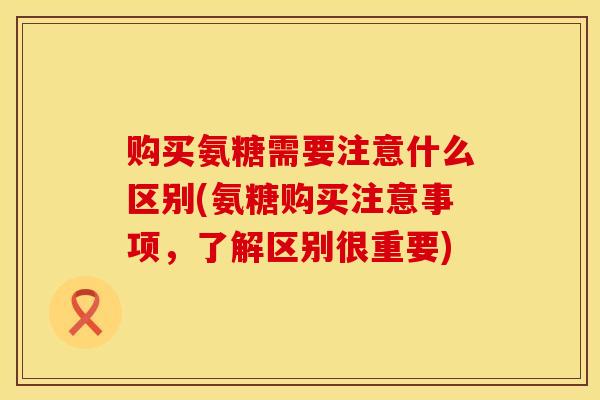 购买氨糖需要注意什么区别(氨糖购买注意事项，了解区别很重要)