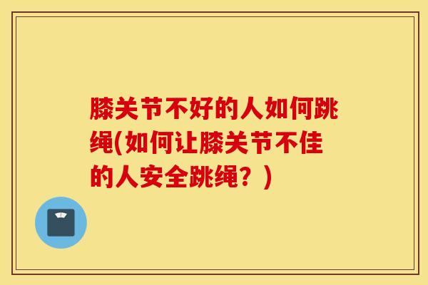 膝关节不好的人如何跳绳(如何让膝关节不佳的人安全跳绳？)