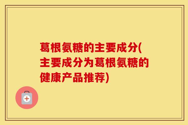 葛根氨糖的主要成分(主要成分为葛根氨糖的健康产品推荐)