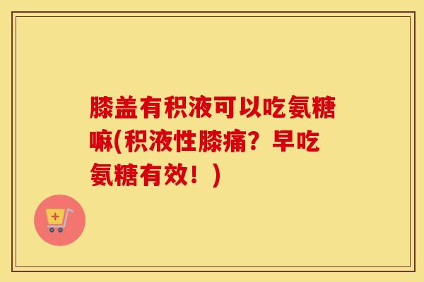 膝盖有积液可以吃氨糖嘛(积液性膝痛？早吃氨糖有效！)