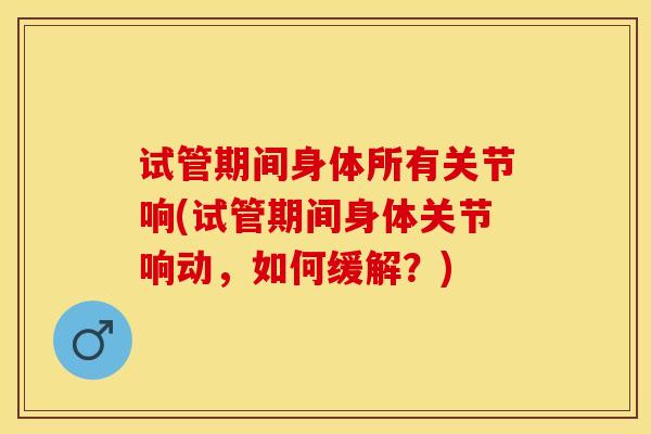 试管期间身体所有关节响(试管期间身体关节响动，如何缓解？)