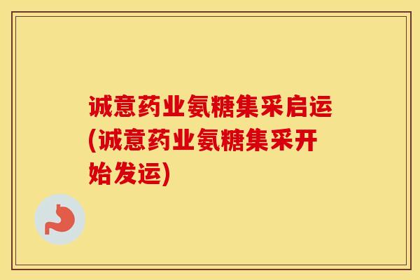 诚意药业氨糖集采启运(诚意药业氨糖集采开始发运)